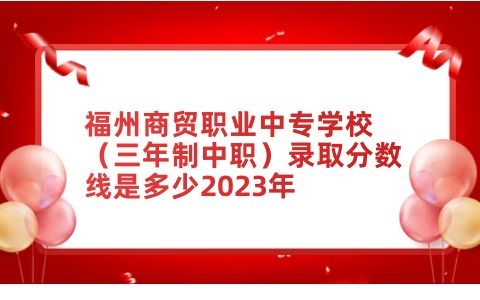 福州商貿職業中專學校（三年制中職）錄取分數線是多少2023年