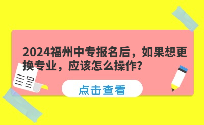 2024福州中專報名后，如果想更換專業，應該怎么操作？