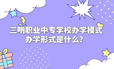 三明職業(yè)中專學校辦學模式辦學形式是什么？