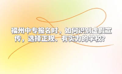 福州中專報(bào)名時(shí)，如何識(shí)別虛假宣傳，選擇正規(guī)、有實(shí)力的學(xué)校？
