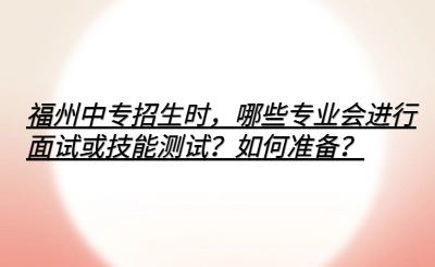 福州中專招生時(shí)，哪些專業(yè)會(huì)進(jìn)行面試或技能測(cè)試？如何準(zhǔn)備？
