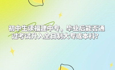 初中生讀福建中專，畢業(yè)后能否通過考試升入全日制大?；虮究?？