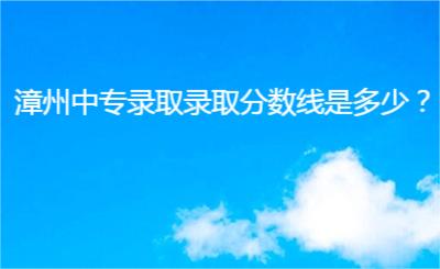 漳州中專錄取錄取分數線是多少？