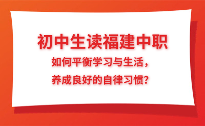 初中生讀福建中職，如何平衡學(xué)習(xí)與生活，養(yǎng)成良好的自律習(xí)慣？