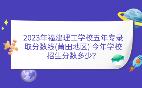 2023年福建理工學校五年專錄取分數(shù)線(莆田地區(qū)) 今年學校招生分數(shù)