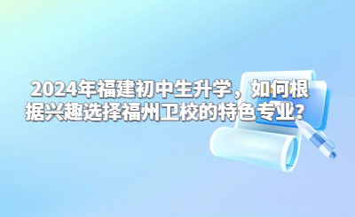 2024年福建初中生升學，如何根據興趣選擇福州衛校的特色專業？