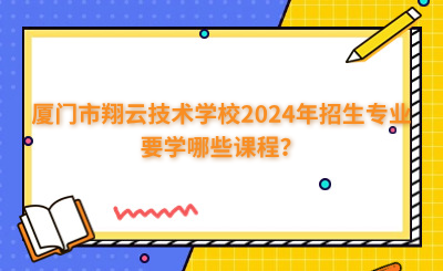 廈門市翔云技術(shù)學(xué)校2024年招生專業(yè)要學(xué)哪些課程？
