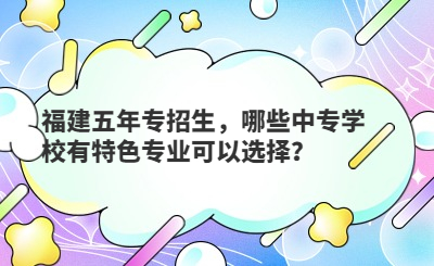 福建五年專招生，哪些中專學校有特色專業可以選擇？
