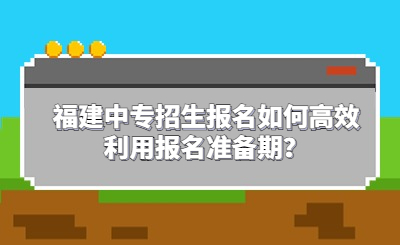 福建中專招生報名如何高效利用報名準備期？