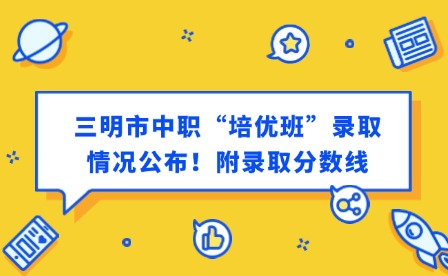 最新通知！三明市中職“培優(yōu)班”錄取情況公布！附錄取分?jǐn)?shù)線