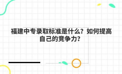 福建中專錄取標(biāo)準(zhǔn)是什么？如何提高自己的競(jìng)爭(zhēng)力？