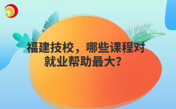 福建技校，哪些課程對(duì)就業(yè)幫助最大？